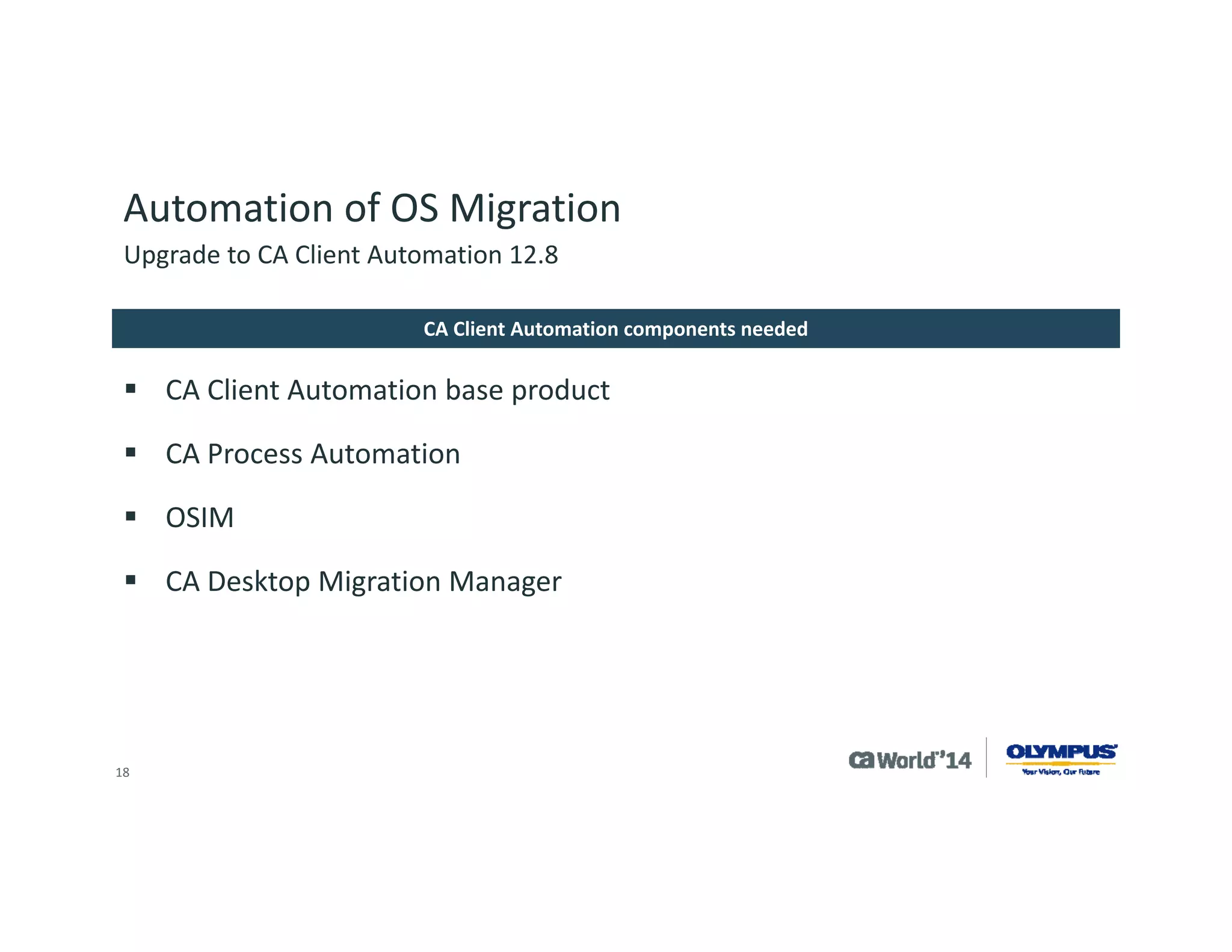 18 
Automation of OS Migration 
Microsoft Automated Installation Kit (AIK) 
Note multiple AIKs may be needed for Operating System Coverage 
Microsoft Operating System Media 
CA Embedded Entitlements Manager 12.51.x 
Java 7 JDK update 55 or higher 
CA Client Automation components needed 
Upgrade to CA Client Automation 12.8  