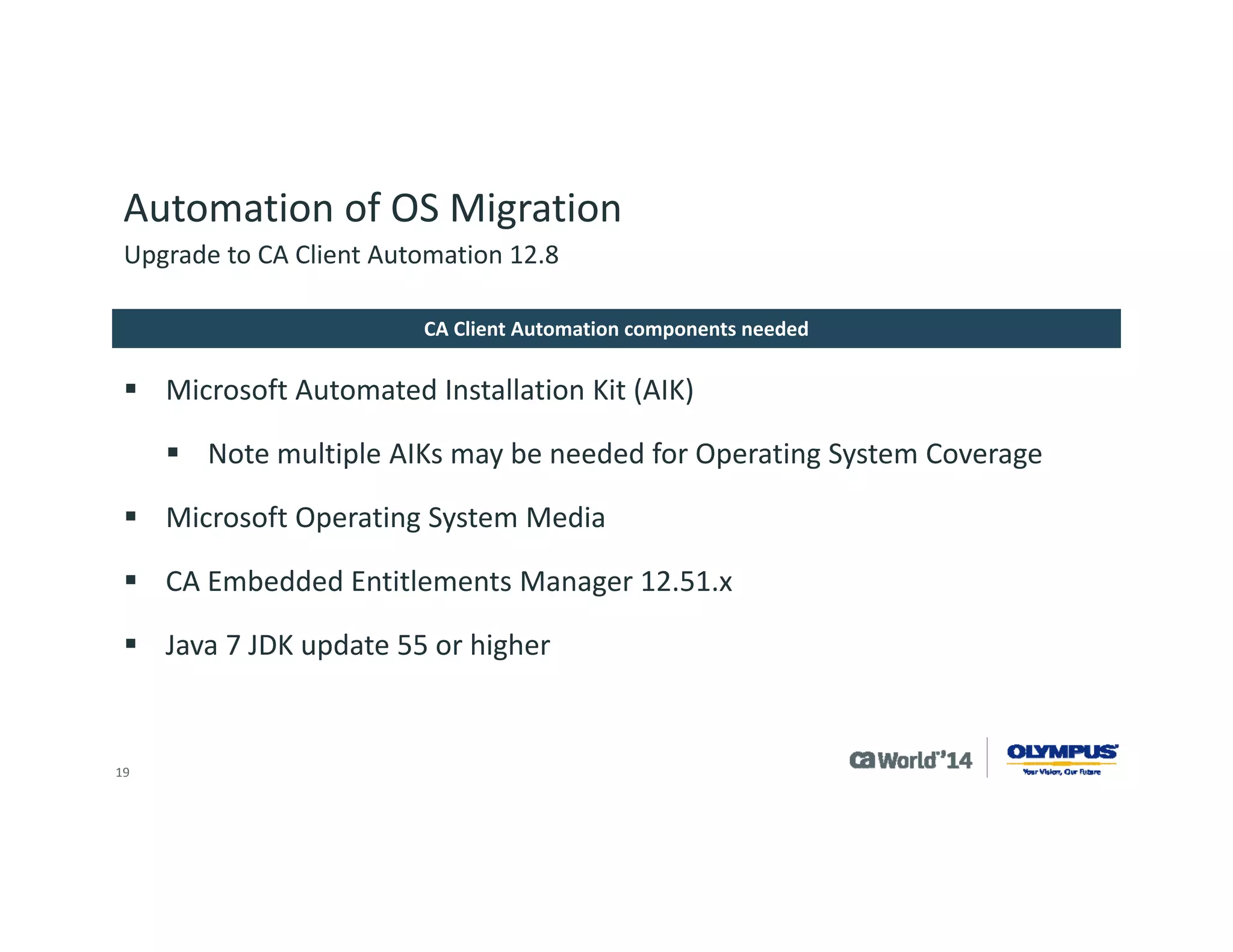 19 
Automation of OS Migration 
CA Client Automation server or CA Desktop Migration Manager server needs a NULL session share 
DHCP server is needed in the environment for PXE boot for OS get and OS deployment 
Scalability server needs OS templates for migration 
OS images should be single partition for Microsoft ImageXprocessing 
Environment Considerations 
Upgrade to CA Client Automation 12.8  