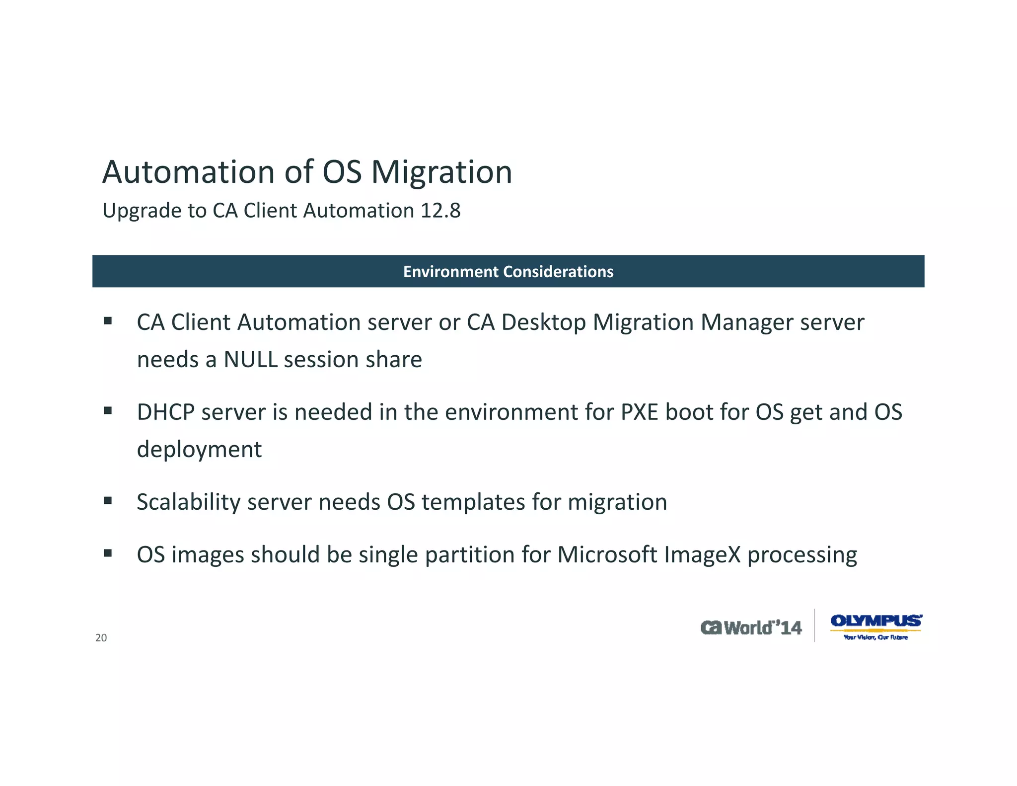 20 
Automation of OS Migration 
Upgrade to CA Client Automation 12.8 
CA Client Automation web console 
Automated migration 
An excel file with hostname, Mac address, hostname, Mac address e.g. 
raqa458,44:37:e6:a8:6e:61,raqa458,44:37:e6:a8:6e:61 
raqa474,FC:4D:D4:39:F7:00,raqa474,FC:4D:D4:39:F7:00 
Create a group for source systems, i.e. All desktops with XP to be used in assessment jobs 
Create custom DMS script to collect information needed from source machine, to be used in migration job, this should be a software delivery job migration can call 
IP Address, Hostname, etc 
Implementation –bringing it all together  