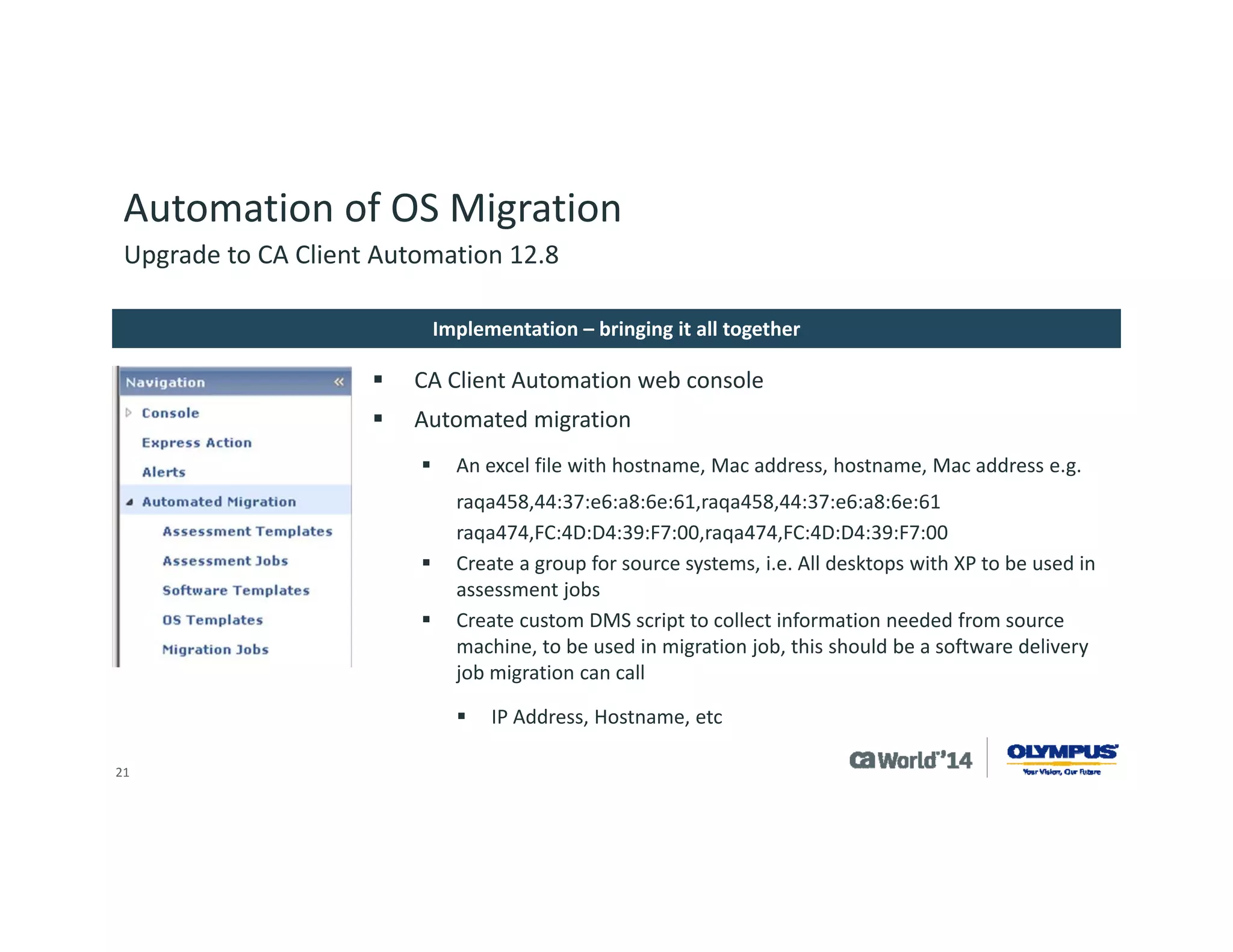 21 
Automation of OS Migration 
CAMENU (Program Files (x86)CADSMServerSDBSvarmanagedpccamenu) 
–Edit xml file for your image you created with default settings you wish to use for deployment 
OS Image Script updates 
–(Program Files x86)CADSMServerSDBSvarmanagedpcimagesimagenameimagenameoeminst) 
Edit custom.cmd file with customizations you wish to push to system 
Two folders under this one for custom drivers needed for target system, one for hotfixes for target OS 
ImageXpartition Information 
–Cmdfile in CAMenufolder has information for preparing destination system and loading launching WinPE environment 
–WP1 file in CAMenufolder has information on sysprepof destination drive 
Upgrade to CA Client Automation 12.8 
Customization of OS Migration  