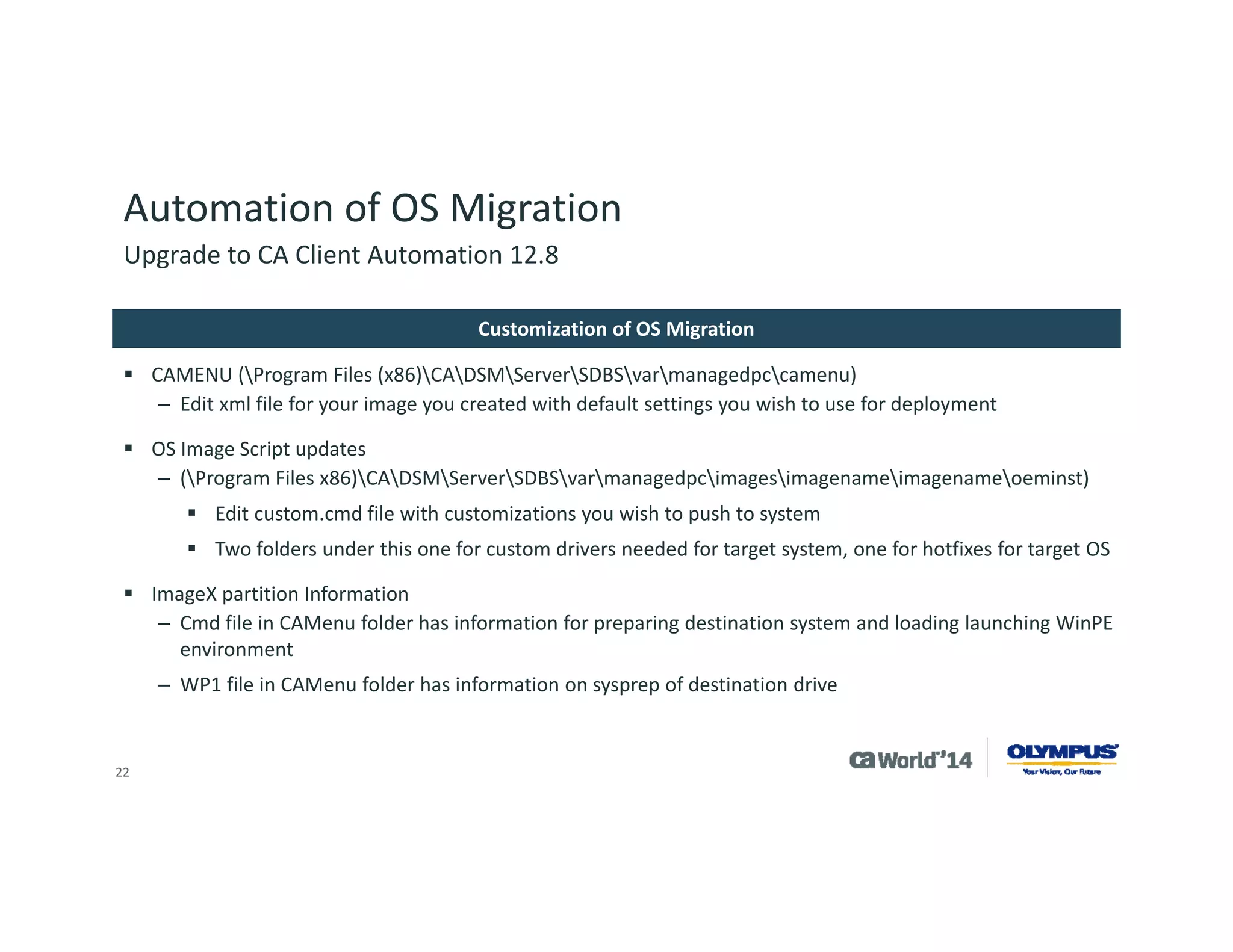 22 
Automation of OS Migration 
Olympus is in the progress of planning the rollout of this functionality from the development environment into production 
The main constraint is scalability server space and network bandwidth; suggest testing in individual environment to see what is acceptable during normal operation hours. Recommend at least 1000Mbps connections. 
Our average image size for Windows 7 with our application stack installed in approx6GB. 
Upgrade to CA Client Automation 12.8 
Summary  
