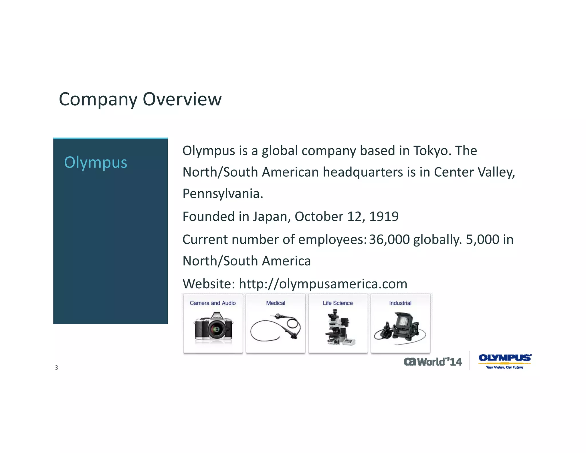 3 
Company Overview 
Olympus is a global company based in Tokyo. The North/South American headquarters is in Center Valley, Pennsylvania. 
Founded in Japan, October 12, 1919 
Current number of employees:36,000 globally. 5,000 in North/South America 
Website: http://olympusamerica.com 
Olympus  