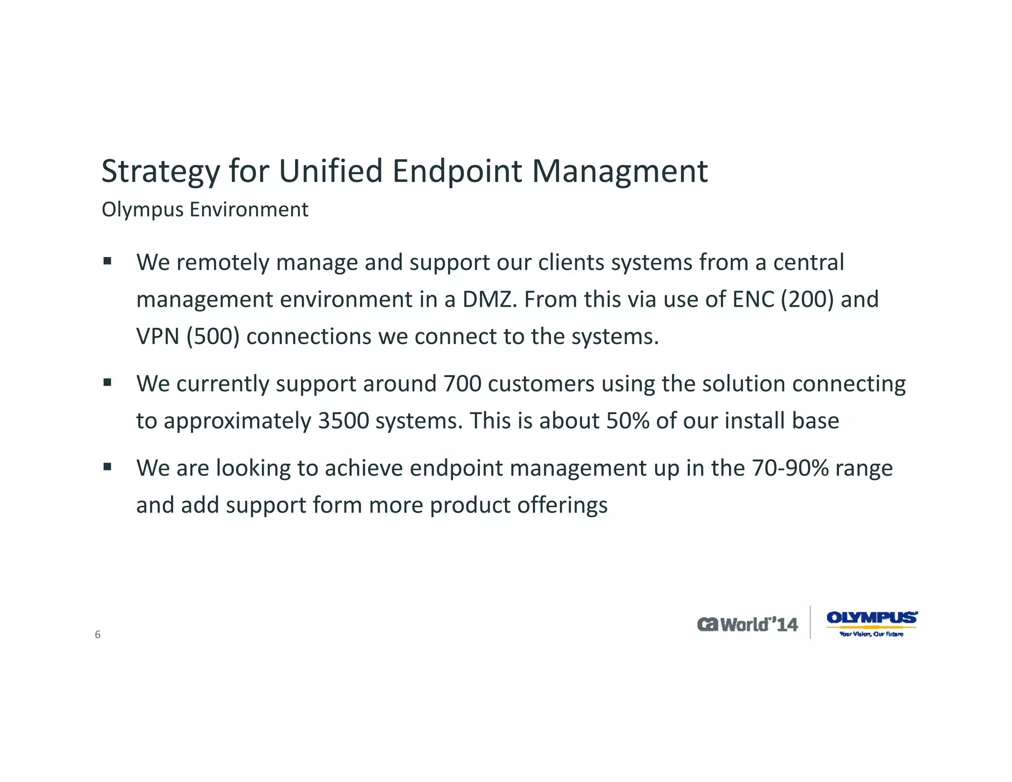 6 
Reasons to Upgrade 
Olympus originally installed CA IT Client Manager 12.5 in 2010, upgrading from CA Unicenter® products. 
Installation was showing its age with need for service pack and feature upgrades. 
New Olympus products driving need to upgrade. 
Olympus participated in Beta program and was interested in leveraging new functionality in CA Client Automation 12.8. 
Upgrade to CA Client Automation 12.8  