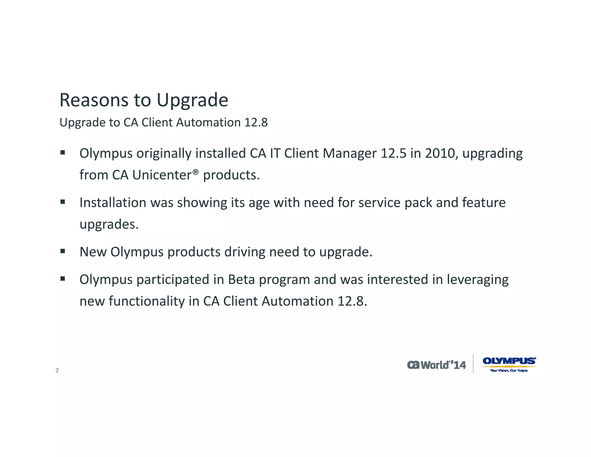 7 
Reasons to Upgrade 
Olympus needed a simple upgrade path as the company implements in development, tests in quality assurance and documents before moving a solution to production systems. 
Typical implementations are major undertakings and can take 6-12 months, as software is used to support a medical device. 
Business direction and industry factors drove the need to implement additional features of CA Client Automation. 
Upgrade to CA Client Automation 12.8  