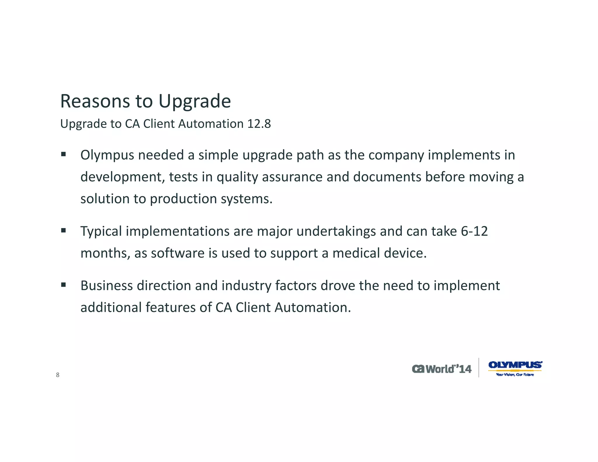 8 
Reasons to Upgrade 
We needed new features: 
Intelligent software signatures ‘IntelliSigs’ and location awareness 
Health monitoring, offline update and new OS support 
We needed to implement existing features: 
OSIM, Desktop Migration Manager, Process automation 
Scalability servers to better utilize software delivery and software catalogs 
Upgrade to CA Client Automation 12.8  