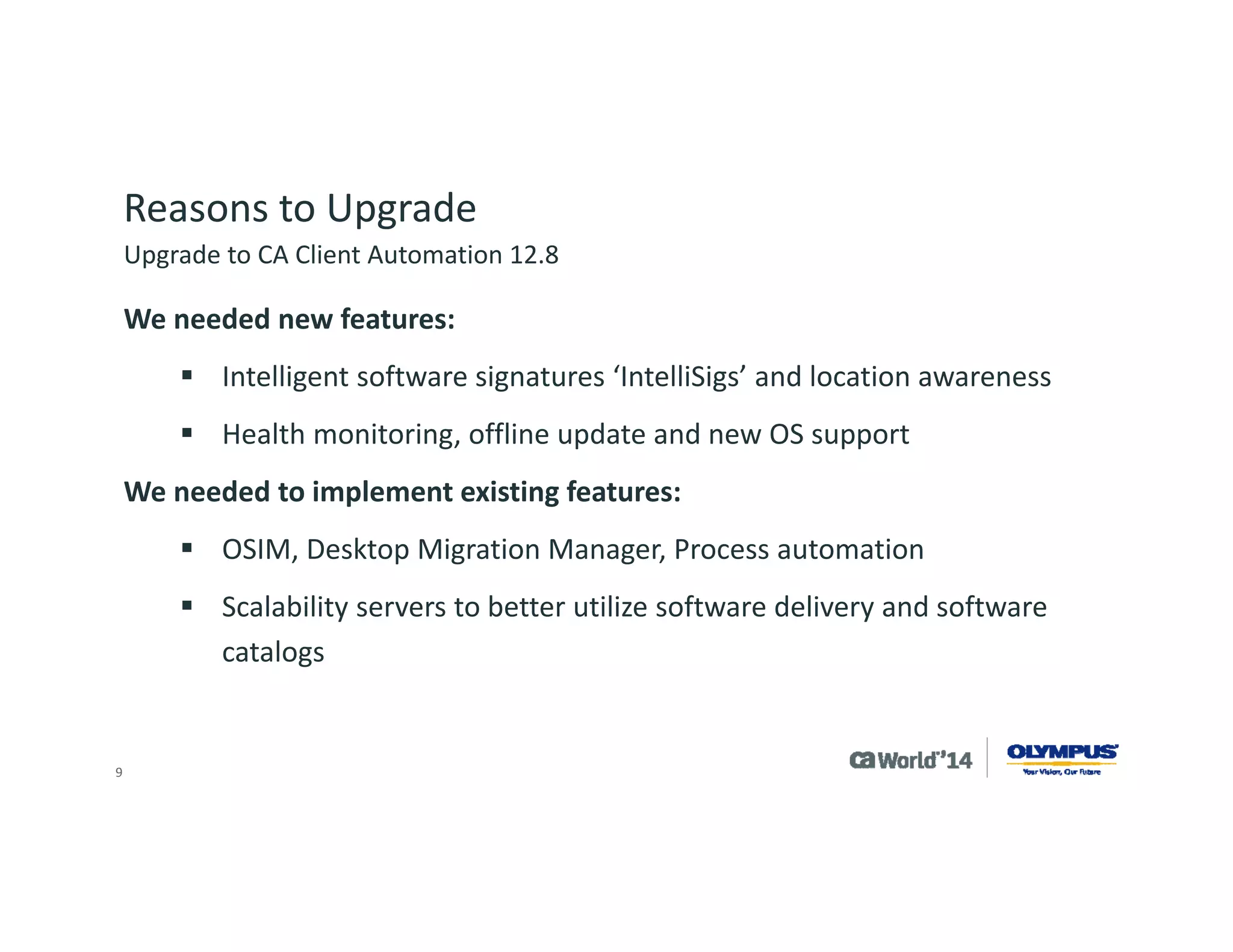 9 
Upgrade Process 
Olympus took part in the CA IT Client Manager 12.5 feature pack 1 beta but never took the product into production due to other project priorities. 
Initial planning of project was to upgrade to CA IT Client Manager 12.5 Service Pack 1 and then install CA IT Client Manager feature pack 1 afterwards. 
During the planning process CA Technologies recommended we wait for CA IT Client Manager 12.5 cumulative pack 1 which included CA IT Client Manager 12.5 Service Pack 1 and feature pack 1. 
Upgrade to CA Client Automation 12.8  
