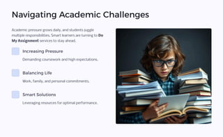 Navigating Academic Challenges
Academic pressure grows daily, and students juggle
multiple responsibilities. Smart learners are turning to Do
My Assignment services to stay ahead.
Increasing Pressure
Demanding coursework and high expectations.
Balancing Life
Work, family, and personal commitments.
Smart Solutions
Leveraging resources for optimal performance.
 