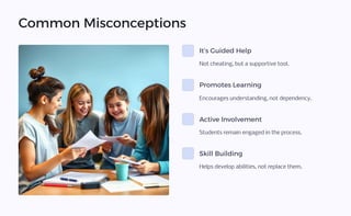 Common Misconceptions
It9s Guided Help
Not cheating, but a supportive tool.
Promotes Learning
Encourages understanding, not dependency.
Active Involvement
Students remain engaged in the process.
Skill Building
Helps develop abilities, not replace them.
 