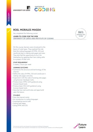 ROEL MORALES MAGDA
has completed the following course:
LEARN TO CODE FOR THE WEB
UNIVERSITY OF LEEDS AND INSTITUTE OF CODING
86%
AVERAGE TEST
SCORE
On this course, learners were introduced to the
basics of code types. They explored the role
that the coding languages of HTML, CSS and
JavaScript play in making web pages and sites.
They also had the opportunity to try it for
themselves by applying their new coding skills
to a project of their own.
STUDY REQUIREMENT
2 weeks, 2 hours per week
LEARNING OUTCOMES
SYLLABUS
Summarise the structure and terminology of the
internet.
•
Define the roles of HTML, CSS and JavaScript in
making web pages and sites.
•
Experiment with the code of existing web pages
using browser developer tools.
•
Produce basic HTML (with guidance) using
browser-based tools.
•
Produce basic CSS (with guidance) using
browser-based tools.
•
Describe how real-world sites and apps build
upon the basics.
•
How the internet works
•
An introduction to coding languages
•
Investigating source code
•
Styling web pages
•
Using HTML and CSS
•
This transcript should be read alongside the accompanying Certificate of Achievement.
For more information about transcripts visit futurelearn.com. Issued 29th May 2020. futurelearn.com/certificates/pgut8jh
 