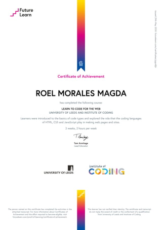 Certificate of Achievement
ROEL MORALES MAGDA
has completed the following course:
LEARN TO CODE FOR THE WEB
UNIVERSITY OF LEEDS AND INSTITUTE OF CODING
Learners were introduced to the basics of code types and explored the role that the coding languages
of HTML, CSS and JavaScript play in making web pages and sites.
2 weeks, 2 hours per week
Tom Armitage
Lead Educator
Issued
29th
May
2020.
futurelearn.com/certificates/pgut8jh
The person named on this certificate has completed the activities in the
attached transcript. For more information about Certificates of
Achievement and the effort required to become eligible, visit
futurelearn.com/proof-of-learning/certificate-of-achievement.
This learner has not verified their identity. The certificate and transcript
do not imply the award of credit or the conferment of a qualification
from University of Leeds and Institute of Coding.
 