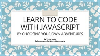 LEARN TO CODE
WITH JAVASCRIPT
BY CHOOSING YOUR OWN ADVENTURES
By Tessa Mero
Follow me on Twitter: @tessamero
 