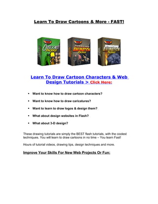 Learn To Draw Cartoons & More - FAST!




       Learn To Draw Cartoon Characters & Web
             Design Tutorials > Click Here:

      Want to know how to draw cartoon characters?

      Want to know how to draw caricatures?

      Want to learn to draw logos & design them?

      What about design websites in Flash?

      What about 3-D design?


These drawing tutorials are simply the BEST flash tutorials, with the coolest
techniques. You will learn to draw cartoons in no time – You learn Fast!

Hours of tutorial videos, drawing tips, design techniques and more.

Improve Your Skills For New Web Projects Or Fun:
 
