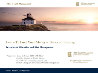Learn To Love Your Money – Basics of Investing
Investment Allocation and Risk Management
RBC Wealth Management
Prepared by: Gwen I. Becker, CIM, CFP, FCSI
Portfolio Manager & Wealth Advisor
403-299-5265 | gwen.becker@rbc.com
Becker Cheng & Charbonneau Wealth Management
 