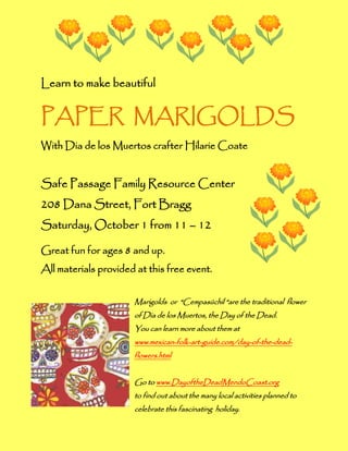 Learn to make beautiful


PAPER MARIGOLDS
With Dia de los Muertos crafter Hilarie Coate


Safe Passage Family Resource Center
208 Dana Street, Fort Bragg
Saturday, October 1 from 11 – 12

Great fun for ages 8 and up.
All materials provided at this free event.


                      Marigolds or “Cempasúchil “are the traditional flower
                      of Dia de los Muertos, the Day of the Dead.
                      You can learn more about them at
                      www.mexican-folk-art-guide.com/day-of-the-dead-
                      flowers.html


                      Go to www.DayoftheDeadMendoCoast.org
                      to find out about the many local activities planned to
                      celebrate this fascinating holiday.
 
