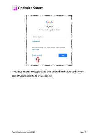 If you have never used Google Data Studio before then this is what the home
page of Google Data Studio would look like:
Copyright Optimize Smart 2022 Page 10
 