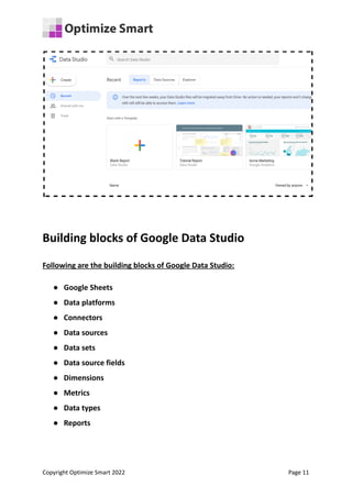 Building blocks of Google Data Studio
Following are the building blocks of Google Data Studio:
● Google Sheets
● Data platforms
● Connectors
● Data sources
● Data sets
● Data source fields
● Dimensions
● Metrics
● Data types
● Reports
Copyright Optimize Smart 2022 Page 11
 