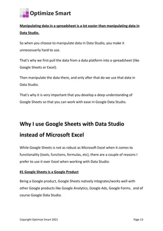 Manipulating data in a spreadsheet is a lot easier than manipulating data in
Data Studio.
So when you choose to manipulate data in Data Studio, you make it
unnecessarily hard to use.
That's why we first pull the data from a data platform into a spreadsheet (like
Google Sheets or Excel).
Then manipulate the data there, and only after that do we use that data in
Data Studio.
That's why it is very important that you develop a deep understanding of
Google Sheets so that you can work with ease in Google Data Studio.
Why I use Google Sheets with Data Studio
instead of Microsoft Excel
While Google Sheets is not as robust as Microsoft Excel when it comes to
functionality (tools, functions, formulas, etc), there are a couple of reasons I
prefer to use it over Excel when working with Data Studio:
#1 Google Sheets is a Google Product
Being a Google product, Google Sheets natively integrates/works well with
other Google products like Google Analytics, Google Ads, Google Forms, and of
course Google Data Studio.
Copyright Optimize Smart 2022 Page 13
 