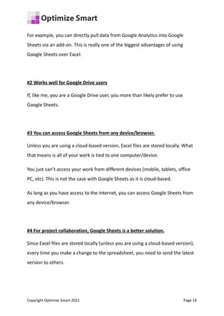 For example, you can directly pull data from Google Analytics into Google
Sheets via an add-on. This is really one of the biggest advantages of using
Google Sheets over Excel.
#2 Works well for Google Drive users
If, like me, you are a Google Drive user, you more than likely prefer to use
Google Sheets.
#3 You can access Google Sheets from any device/browser.
Unless you are using a cloud-based version, Excel files are stored locally. What
that means is all of your work is tied to one computer/device.
You just can’t access your work from different devices (mobile, tablets, office
PC, etc). This is not the case with Google Sheets as it is cloud-based.
As long as you have access to the internet, you can access Google Sheets from
any device/browser.
#4 For project collaboration, Google Sheets is a better solution.
Since Excel files are stored locally (unless you are using a cloud-based version),
every time you make a change to the spreadsheet, you need to send the latest
version to others.
Copyright Optimize Smart 2022 Page 14
 