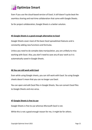 Even if you use the cloud-based version of Excel, it still doesn’t quite beat the
seamless sharing and real-time collaboration that come with Google Sheets.
So for project collaboration, Google Sheets is a better solution.
#5 Google Sheets is a good enough alternative to Excel
Google Sheets cover most of the basic Excel spreadsheet features and is
constantly adding new functions and formulas.
Unless you need to do complex data manipulation, you are unlikely to miss
working with Excel. Also, you don’t need to save any of your work as it is
automatically saved in Google Sheets.
#6 You can still work with Excel
Even while using Google sheets, you can still work with Excel. So using Google
sheets doesn’t mean that you can no longer use Excel.
You can open and edit Excel files in Google Sheets. You can convert Excel files
to Google Sheets and vice versa.
#7 Google Sheets is free to use
Google Sheets is free to use whereas Microsoft Excel is not.
While this is not a good enough reason for me, it might be for others.
Copyright Optimize Smart 2022 Page 15
 
