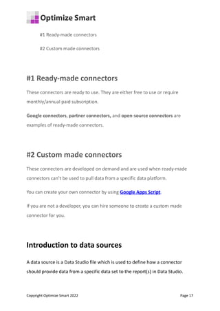 #1 Ready-made connectors
#2 Custom made connectors
#1 Ready-made connectors
These connectors are ready to use. They are either free to use or require
monthly/annual paid subscription.
Google connectors, partner connectors, and open-source connectors are
examples of ready-made connectors.
#2 Custom made connectors
These connectors are developed on demand and are used when ready-made
connectors can’t be used to pull data from a specific data platform.
You can create your own connector by using Google Apps Script.
If you are not a developer, you can hire someone to create a custom made
connector for you.
Introduction to data sources
A data source is a Data Studio file which is used to define how a connector
should provide data from a specific data set to the report(s) in Data Studio.
Copyright Optimize Smart 2022 Page 17
 