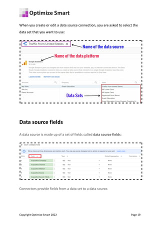 When you create or edit a data source connection, you are asked to select the
data set that you want to use:
Data source fields
A data source is made up of a set of fields called data source fields:
Connectors provide fields from a data set to a data source.
Copyright Optimize Smart 2022 Page 19
 