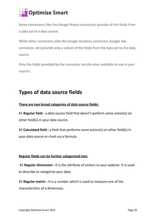 Some connectors (like the Google Sheets connector) provide all the fields from
a data set to a data source.
While other connectors (like the Google Analytics connector, Google Ads
connector, etc) provide only a subset of the fields from the data set to the data
source.
Only the fields provided by the connector are the ones available to use in your
reports.
Types of data source fields
There are two broad categories of data source fields:
#1 Regular field - a data source field that doesn’t perform some action(s) on
other field(s) in your data source.
#2 Calculated field - a field that performs some action(s) on other field(s) in
your data source or chart via a formula.
Regular fields can be further categorized into:
#1 Regular dimension - It is the attribute of visitors to your website. It is used
to describe or categorize your data.
#2 Regular metric - It is a number which is used to measure one of the
characteristics of a dimension.
Copyright Optimize Smart 2022 Page 20
 