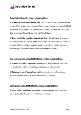 Calculated fields can be further categorized into:
#1 Data Source specific calculated field - the calculated field created in a data
source. When you create a calculated field in a data source, the calculated field
is available in any report that uses that data source. However, you can't use a
data source specific calculated field with blended data.
#2 Chart specific (or chart level) calculated field - the calculated field created
in a specific chart in a report. When you create a calculated field in a chart, the
calculated field is available only in the chart in which you create it. However,
you can use a chart specific calculated field with blended data.
Data source specific calculated field can be further categorized into:
#1 Data source specific calculated dimension - a dimension that performs
some action(s) on other field(s) in your data source via a formula.
#2 Data source specific calculated metric - a metric that performs some
action(s) on other field(s) in your data source via a formula.
Chart specific calculated field can be further categorized into:
#1 Chart specific calculated dimension - a dimension that performs some
action(s) on other field(s) in your chart via a formula.
Copyright Optimize Smart 2022 Page 21
 