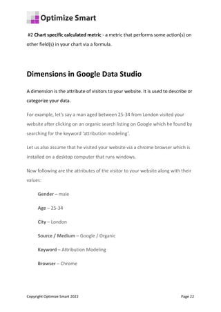 #2 Chart specific calculated metric - a metric that performs some action(s) on
other field(s) in your chart via a formula.
Dimensions in Google Data Studio
A dimension is the attribute of visitors to your website. It is used to describe or
categorize your data.
For example, let’s say a man aged between 25-34 from London visited your
website after clicking on an organic search listing on Google which he found by
searching for the keyword ‘attribution modeling’.
Let us also assume that he visited your website via a chrome browser which is
installed on a desktop computer that runs windows.
Now following are the attributes of the visitor to your website along with their
values:
Gender – male
Age – 25-34
City – London
Source / Medium – Google / Organic
Keyword – Attribution Modeling
Browser – Chrome
Copyright Optimize Smart 2022 Page 22
 