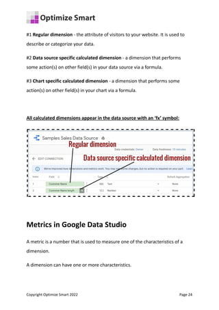 #1 Regular dimension - the attribute of visitors to your website. It is used to
describe or categorize your data.
#2 Data source specific calculated dimension - a dimension that performs
some action(s) on other field(s) in your data source via a formula.
#3 Chart specific calculated dimension - a dimension that performs some
action(s) on other field(s) in your chart via a formula.
All calculated dimensions appear in the data source with an ‘fx’ symbol:
Metrics in Google Data Studio
A metric is a number that is used to measure one of the characteristics of a
dimension.
A dimension can have one or more characteristics.
Copyright Optimize Smart 2022 Page 24
 
