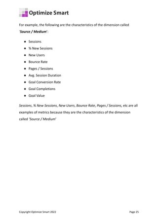 For example, the following are the characteristics of the dimension called
‘Source / Medium’:
● Sessions
● % New Sessions
● New Users
● Bounce Rate
● Pages / Sessions
● Avg. Session Duration
● Goal Conversion Rate
● Goal Completions
● Goal Value
Sessions, % New Sessions, New Users, Bounce Rate, Pages / Sessions, etc are all
examples of metrics because they are the characteristics of the dimension
called ‘Source / Medium’
Copyright Optimize Smart 2022 Page 25
 