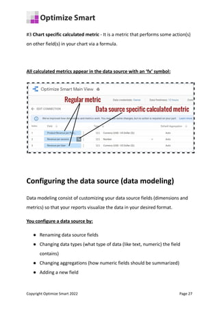 #3 Chart specific calculated metric - It is a metric that performs some action(s)
on other field(s) in your chart via a formula.
All calculated metrics appear in the data source with an ‘fx’ symbol:
Configuring the data source (data modeling)
Data modeling consist of customizing your data source fields (dimensions and
metrics) so that your reports visualize the data in your desired format.
You configure a data source by:
● Renaming data source fields
● Changing data types (what type of data (like text, numeric) the field
contains)
● Changing aggregations (how numeric fields should be summarized)
● Adding a new field
Copyright Optimize Smart 2022 Page 27
 