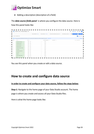 ● Adding a description (description of a field)
The data source fields panel is where you configure the data source. Here is
how this panel looks like:
You see this panel when you create or edit a data source.
How to create and configure data source
In order to create and configure your data source, follow the steps below:
Step-1: Navigate to the home page of your Data Studio account. The home
page is where you create and access all your Data Studio files.
Here is what the home page looks like:
Copyright Optimize Smart 2022 Page 28
 