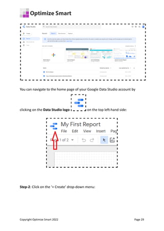 You can navigate to the home page of your Google Data Studio account by
clicking on the Data Studio logo on the top left-hand side:
Step-2: Click on the ‘+ Create’ drop-down menu:
Copyright Optimize Smart 2022 Page 29
 