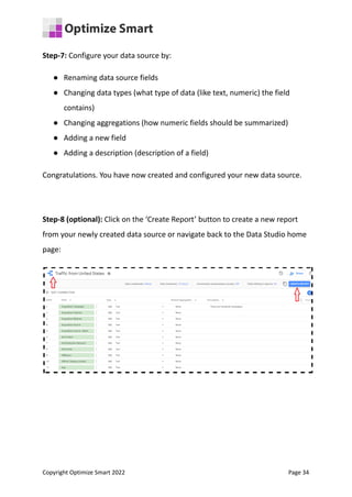 Step-7: Configure your data source by:
● Renaming data source fields
● Changing data types (what type of data (like text, numeric) the field
contains)
● Changing aggregations (how numeric fields should be summarized)
● Adding a new field
● Adding a description (description of a field)
Congratulations. You have now created and configured your new data source.
Step-8 (optional): Click on the ‘Create Report’ button to create a new report
from your newly created data source or navigate back to the Data Studio home
page:
Copyright Optimize Smart 2022 Page 34
 