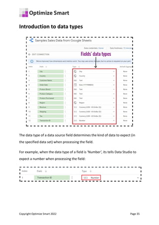 Introduction to data types
The data type of a data source field determines the kind of data to expect (in
the specified data set) when processing the field.
For example, when the data type of a field is ‘Number’, its tells Data Studio to
expect a number when processing the field:
Copyright Optimize Smart 2022 Page 35
 