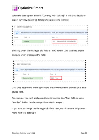 When the data type of a field is ‘Currency (US - Dollars) ’, it tells Data Studio to
expect currency data in US dollars when processing the field:
Similarly, when the data type of a field is ‘Text’, its tells Data Studio to expect
text data when processing the field:
Data type determines which operations are allowed and not allowed on a data
source field.
For example, you can't apply an arithmetic function to a ‘Text’ field, or use a
‘Number’ field as the date range dimension in a report.
If you want to change the data type of a field then just click on the drop-down
menu next to a data type.
Copyright Optimize Smart 2022 Page 36
 