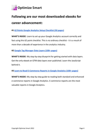 Following are our most downloaded ebooks for
career advancement:
#1 62 Points Google Analytics Setup Checklist (50 pages)
WHAT'S INSIDE: Learn to set up your Google Analytics account correctly and
fast using this 62 point checklist. This is no ordinary checklist - it is a result of
more than a decade of experience in the analytics industry.
#2 Google Tag Manager Data Layers (100+ pages)
WHAT'S INSIDE: My step-by-step blueprint for getting started with data layers.
Get the only ebook on GTM data layers ever published. Learn the JavaScript
behind it.
#3 Learn to Read E-Commerce Reports in Google Analytics (100+ pages)
WHAT'S INSIDE: My step-by-step guide to reading both standard and enhanced
e-commerce reports in Google Analytics. E-commerce reports are the most
valuable reports in Google Analytics.
Copyright Optimize Smart 2022 Page 4
 