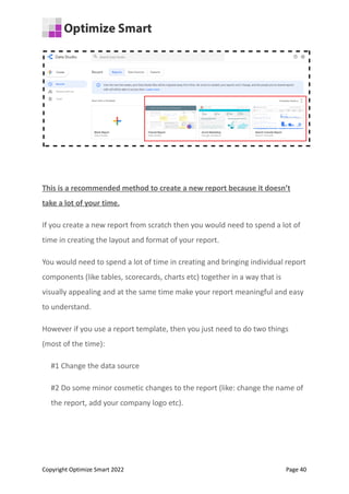This is a recommended method to create a new report because it doesn’t
take a lot of your time.
If you create a new report from scratch then you would need to spend a lot of
time in creating the layout and format of your report.
You would need to spend a lot of time in creating and bringing individual report
components (like tables, scorecards, charts etc) together in a way that is
visually appealing and at the same time make your report meaningful and easy
to understand.
However if you use a report template, then you just need to do two things
(most of the time):
#1 Change the data source
#2 Do some minor cosmetic changes to the report (like: change the name of
the report, add your company logo etc).
Copyright Optimize Smart 2022 Page 40
 