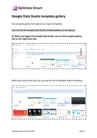 Google Data Studio template gallery
The template gallery list ready to use report templates.
You can find the Google Data Studio template gallery at two places:
#1 When you logged into Google Data Studio, you see the template gallery
link on the right-hand side:
When you click on this link, you can see the list of available report templates:
Copyright Optimize Smart 2022 Page 41
 