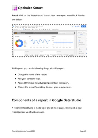 Step-6: Click on the ‘Copy Report’ button. Your new report would look like the
one below:
At this point you can do following things with this report:
● Change the name of the report.
● Add your company logo.
● Add/edit/remove individual components of the report.
● Change the layout/formatting to meet your requirements
Components of a report in Google Data Studio
A report in Data Studio is made up of one or more pages. By default, a new
report is made up of just one page.
Copyright Optimize Smart 2022 Page 49
 