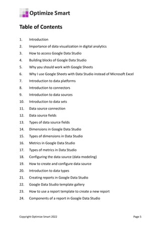 Table of Contents
1. Introduction
2. Importance of data visualization in digital analytics
3. How to access Google Data Studio
4. Building blocks of Google Data Studio
5. Why you should work with Google Sheets
6. Why I use Google Sheets with Data Studio instead of Microsoft Excel
7. Introduction to data platforms
8. Introduction to connectors
9. Introduction to data sources
10. Introduction to data sets
11. Data source connection
12. Data source fields
13. Types of data source fields
14. Dimensions in Google Data Studio
15. Types of dimensions in Data Studio
16. Metrics in Google Data Studio
17. Types of metrics in Data Studio
18. Configuring the data source (data modeling)
19. How to create and configure data source
20. Introduction to data types
21. Creating reports in Google Data Studio
22. Google Data Studio template gallery
23. How to use a report template to create a new report
24. Components of a report in Google Data Studio
Copyright Optimize Smart 2022 Page 5
 