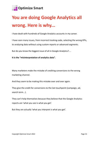 You are doing Google Analytics all
wrong. Here is why...
I have dealt with hundreds of Google Analytics accounts in my career.
I have seen many issues, from incorrect tracking code, selecting the wrong KPIs,
to analyzing data without using custom reports or advanced segments.
But do you know the biggest issue of all in Google Analytics?....
It is the “misinterpretation of analytics data”.
Many marketers make the mistake of crediting conversions to the wrong
marketing channel.
And they seem to be making this mistake over and over again.
They give the credit for conversions to the last touchpoint (campaign, ad,
search term...).
They can’t help themselves because they believe that the Google Analytics
reports are ‘what you see is what you get’.
But they are actually ‘what you interpret is what you get’.
Copyright Optimize Smart 2022 Page 53
 