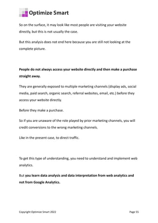 So on the surface, it may look like most people are visiting your website
directly, but this is not usually the case.
But this analysis does not end here because you are still not looking at the
complete picture.
People do not always access your website directly and then make a purchase
straight away.
They are generally exposed to multiple marketing channels (display ads, social
media, paid search, organic search, referral websites, email, etc.) before they
access your website directly.
Before they make a purchase.
So if you are unaware of the role played by prior marketing channels, you will
credit conversions to the wrong marketing channels.
Like in the present case, to direct traffic.
To get this type of understanding, you need to understand and implement web
analytics.
But you learn data analysis and data interpretation from web analytics and
not from Google Analytics.
Copyright Optimize Smart 2022 Page 55
 