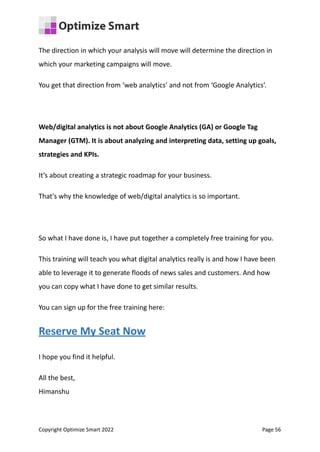 The direction in which your analysis will move will determine the direction in
which your marketing campaigns will move.
You get that direction from ‘web analytics’ and not from ‘Google Analytics’.
Web/digital analytics is not about Google Analytics (GA) or Google Tag
Manager (GTM). It is about analyzing and interpreting data, setting up goals,
strategies and KPIs.
It’s about creating a strategic roadmap for your business.
That's why the knowledge of web/digital analytics is so important.
So what I have done is, I have put together a completely free training for you.
This training will teach you what digital analytics really is and how I have been
able to leverage it to generate floods of news sales and customers. And how
you can copy what I have done to get similar results.
You can sign up for the free training here:
Reserve My Seat Now
I hope you find it helpful.
All the best,
Himanshu
Copyright Optimize Smart 2022 Page 56
 