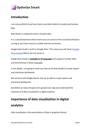 Introduction
I am very excited to teach you how to use Data Studio to visualize and analyze
data.
Data Studio is a powerful tool to visualize data.
It is a cloud-based tool which means you can access it from any device/browser
as long as you have access to a stable internet connection.
Google Data Studio is built on Google Drive. This means you will need a Google
Drive account before you can access it.
Google Data Studio is available in 37 languages and supports number, date,
and time formats in those languages.
In this ebook, I am going to teach you how to use Data Studio to create reports
and interactive dashboards.
We will start with Google Sheets and use its data to create reports and
interactive dashboards.
But before we move forward, let’s go back one step and understand the
importance of data visualization in digital analytics.
Importance of data visualization in digital
analytics
Data visualization is the presentation of data in graphical format.
Copyright Optimize Smart 2022 Page 6
 
