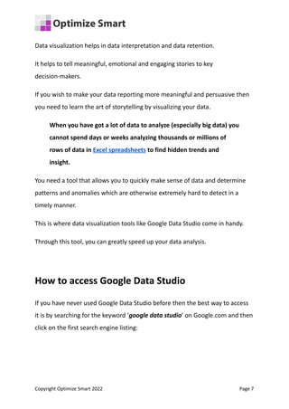 Data visualization helps in data interpretation and data retention.
It helps to tell meaningful, emotional and engaging stories to key
decision-makers.
If you wish to make your data reporting more meaningful and persuasive then
you need to learn the art of storytelling by visualizing your data.
When you have got a lot of data to analyze (especially big data) you
cannot spend days or weeks analyzing thousands or millions of
rows of data in Excel spreadsheets to find hidden trends and
insight.
You need a tool that allows you to quickly make sense of data and determine
patterns and anomalies which are otherwise extremely hard to detect in a
timely manner.
This is where data visualization tools like Google Data Studio come in handy.
Through this tool, you can greatly speed up your data analysis.
How to access Google Data Studio
If you have never used Google Data Studio before then the best way to access
it is by searching for the keyword ‘google data studio’ on Google.com and then
click on the first search engine listing:
Copyright Optimize Smart 2022 Page 7
 