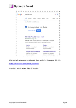 Alternatively, you can access Google Data Studio by clicking on this link:
https://datastudio.google.com/overview
Then click on the ‘Use it for free’ button:
Copyright Optimize Smart 2022 Page 8
 