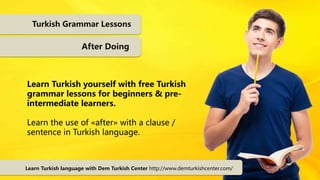 Turkish Grammar Lessons
After Doing
Learn Turkish yourself with free Turkish
grammar lessons for beginners & pre-
intermediate learners.
Learn the use of «after» with a clause /
sentence in Turkish language.
Learn Turkish language with Dem Turkish Center http://www.demturkishcenter.com/
 