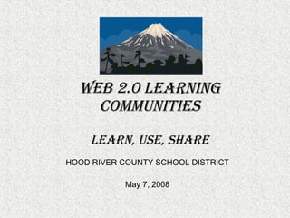 Web 2.0 Learning Communities LEARN, USE, SHARE HOOD RIVER COUNTY SCHOOL DISTRICT May 7, 2008 