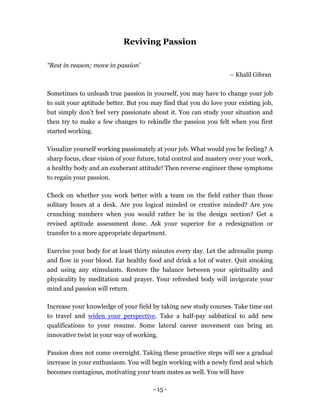 Reviving Passion

“Rest in reason; move in passion’
                                                                   – Khalil Gibran


Sometimes to unleash true passion in yourself, you may have to change your job
to suit your aptitude better. But you may find that you do love your existing job,
but simply don’t feel very passionate about it. You can study your situation and
then try to make a few changes to rekindle the passion you felt when you first
started working.

Visualize yourself working passionately at your job. What would you be feeling? A
sharp focus, clear vision of your future, total control and mastery over your work,
a healthy body and an exuberant attitude! Then reverse engineer these symptoms
to regain your passion.

Check on whether you work better with a team on the field rather than those
solitary hours at a desk. Are you logical minded or creative minded? Are you
crunching numbers when you would rather be in the design section? Get a
revised aptitude assessment done. Ask your superior for a redesignation or
transfer to a more appropriate department.

Exercise your body for at least thirty minutes every day. Let the adrenalin pump
and flow in your blood. Eat healthy food and drink a lot of water. Quit smoking
and using any stimulants. Restore the balance between your spirituality and
physicality by meditation and prayer. Your refreshed body will invigorate your
mind and passion will return.

Increase your knowledge of your field by taking new study courses. Take time out
to travel and widen your perspective. Take a half-pay sabbatical to add new
qualifications to your resume. Some lateral career movement can bring an
innovative twist in your way of working.

Passion does not come overnight. Taking these proactive steps will see a gradual
increase in your enthusiasm. You will begin working with a newly fired zeal which
becomes contagious, motivating your team mates as well. You will have

                                       - 15 -
 